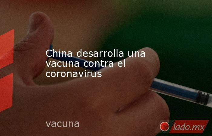 China desarrolla una vacuna contra el coronavirus. Noticias en tiempo real