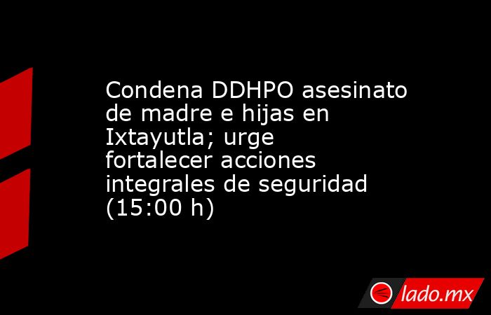 Condena DDHPO asesinato de madre e hijas en Ixtayutla; urge fortalecer acciones integrales de seguridad (15:00 h). Noticias en tiempo real