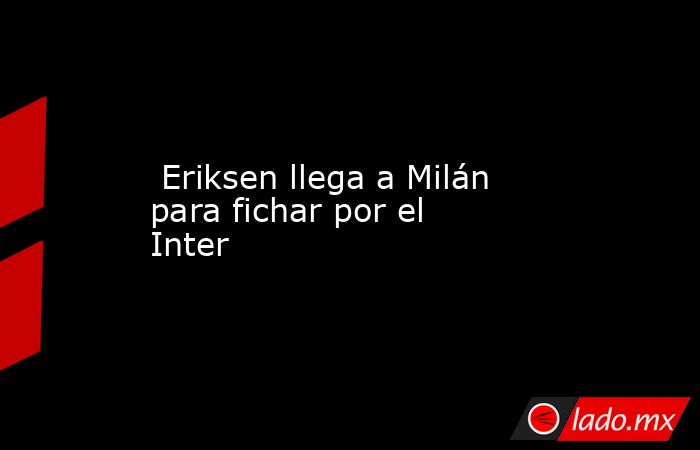  Eriksen llega a Milán para fichar por el Inter. Noticias en tiempo real