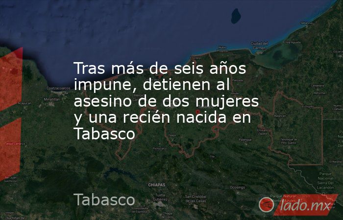 Tras más de seis años impune, detienen al asesino de dos mujeres y una recién nacida en Tabasco. Noticias en tiempo real