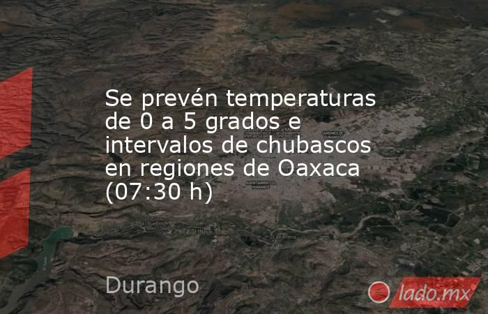 Se prevén temperaturas de 0 a 5 grados e intervalos de chubascos en regiones de Oaxaca (07:30 h). Noticias en tiempo real