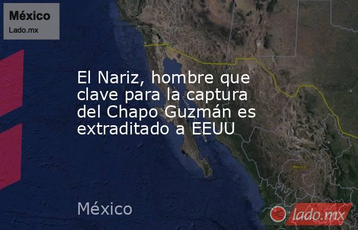 El Nariz, hombre que clave para la captura del Chapo Guzmán es extraditado a EEUU. Noticias en tiempo real