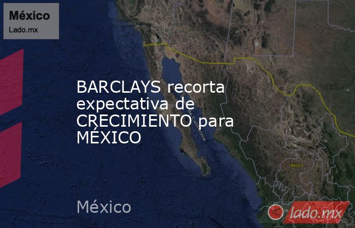 BARCLAYS recorta expectativa de CRECIMIENTO para MÉXICO. Noticias en tiempo real