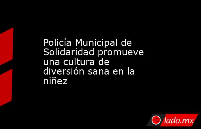 Policía Municipal de Solidaridad promueve una cultura de diversión sana en la niñez. Noticias en tiempo real