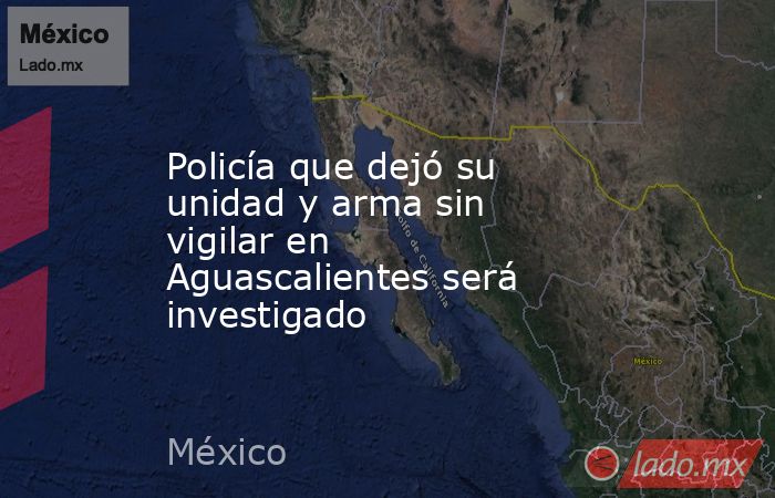 Policía que dejó su unidad y arma sin vigilar en Aguascalientes será investigado. Noticias en tiempo real
