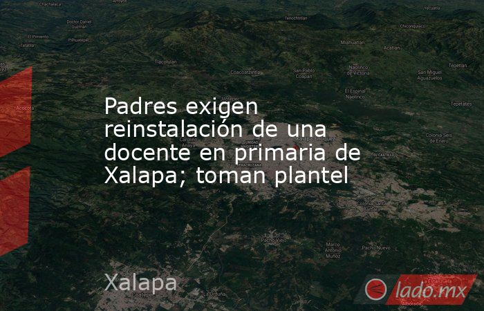 Padres exigen reinstalación de una docente en primaria de Xalapa; toman plantel. Noticias en tiempo real