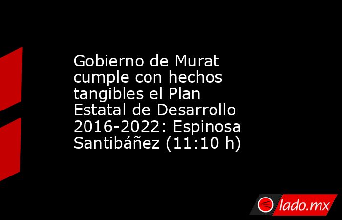 Gobierno de Murat cumple con hechos tangibles el Plan Estatal de Desarrollo 2016-2022: Espinosa Santibáñez (11:10 h). Noticias en tiempo real