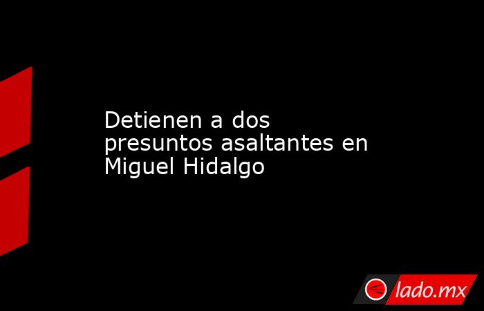 Detienen a dos presuntos asaltantes en Miguel Hidalgo. Noticias en tiempo real