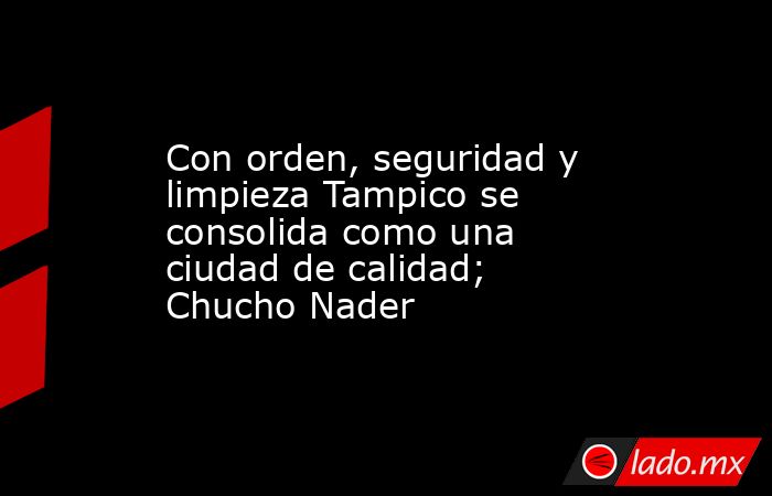 Con orden, seguridad y limpieza Tampico se consolida como una ciudad de calidad; Chucho Nader. Noticias en tiempo real