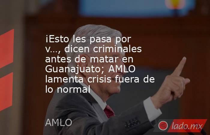 ¡Esto les pasa por v…, dicen criminales antes de matar en Guanajuato; AMLO lamenta crisis fuera de lo normal. Noticias en tiempo real