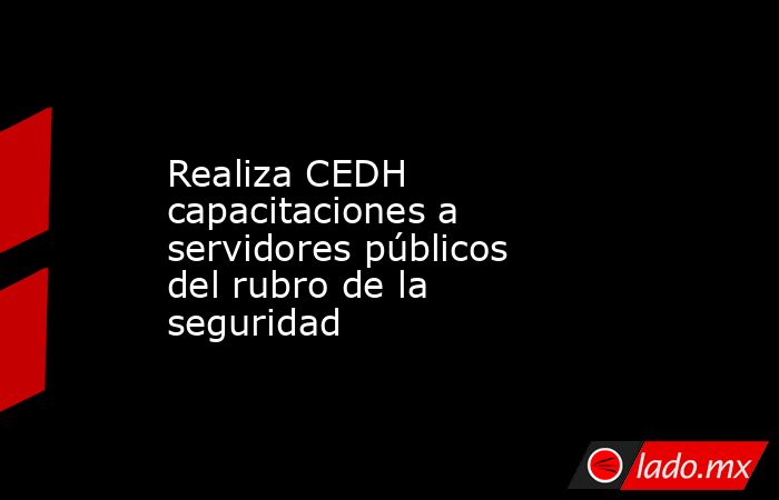 Realiza CEDH capacitaciones a servidores públicos del rubro de la seguridad. Noticias en tiempo real