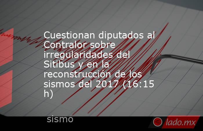 Cuestionan diputados al Contralor sobre irregularidades del Sitibus y en la reconstrucción de los sismos del 2017 (16:15 h). Noticias en tiempo real