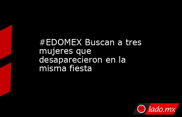 #EDOMEX Buscan a tres mujeres que desaparecieron en la misma fiesta. Noticias en tiempo real