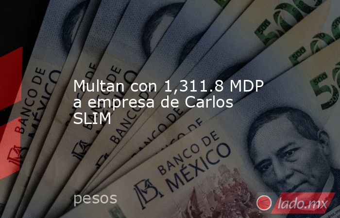 Multan con 1,311.8 MDP a empresa de Carlos SLIM. Noticias en tiempo real