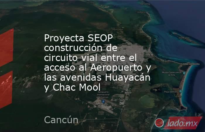 Proyecta SEOP construcción de circuito vial entre el acceso al Aeropuerto y las avenidas Huayacán y Chac Mool. Noticias en tiempo real