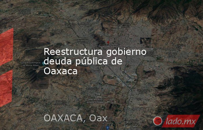 Reestructura gobierno deuda pública de Oaxaca. Noticias en tiempo real