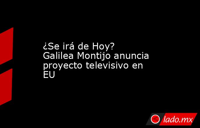 ¿Se irá de Hoy? Galilea Montijo anuncia proyecto televisivo en EU. Noticias en tiempo real