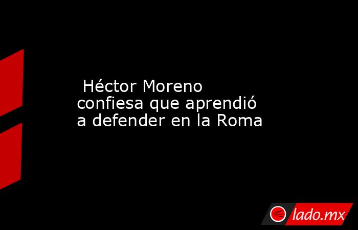  Héctor Moreno confiesa que aprendió a defender en la Roma. Noticias en tiempo real