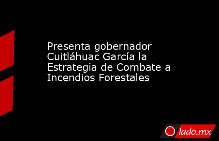 Presenta gobernador Cuitláhuac García la Estrategia de Combate a Incendios Forestales. Noticias en tiempo real