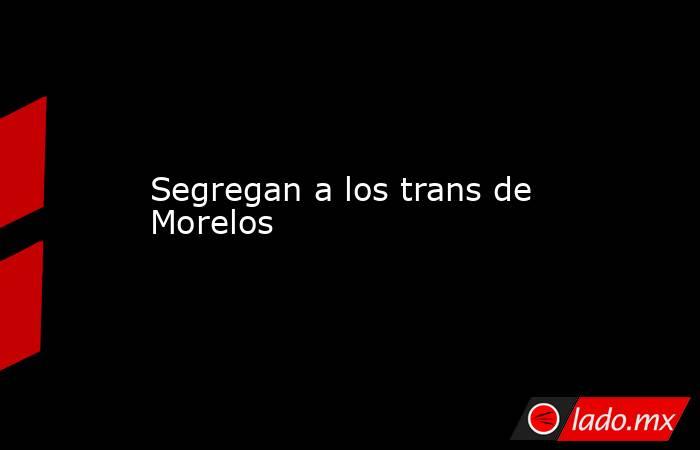 Segregan a los trans de Morelos. Noticias en tiempo real