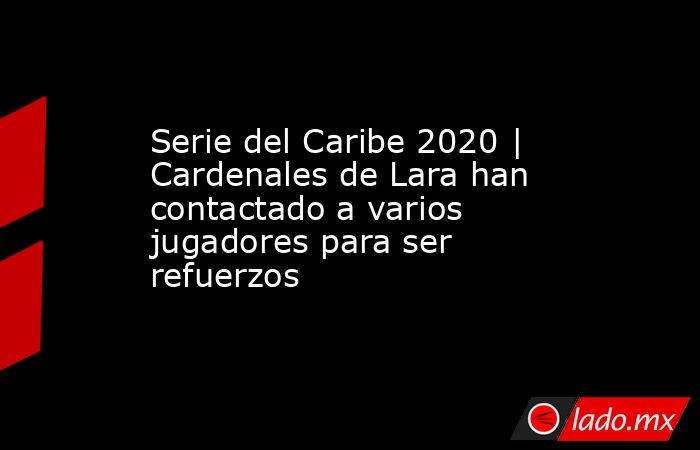 Serie del Caribe 2020 | Cardenales de Lara han contactado a varios jugadores para ser refuerzos. Noticias en tiempo real