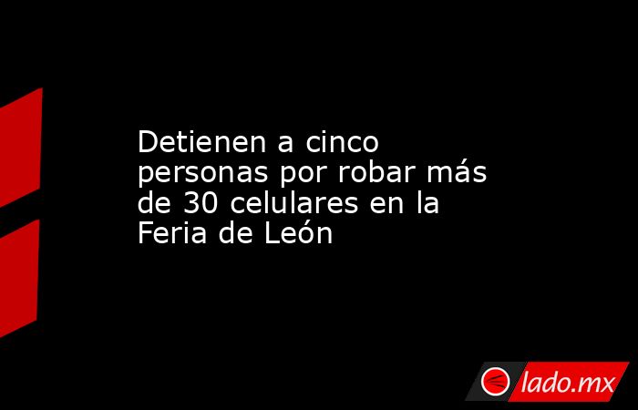 Detienen a cinco personas por robar más de 30 celulares en la Feria de León. Noticias en tiempo real