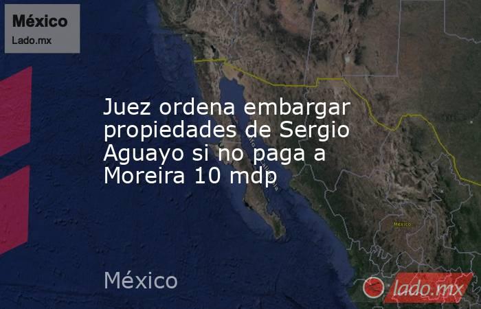 Juez ordena embargar propiedades de Sergio Aguayo si no paga a Moreira 10 mdp. Noticias en tiempo real