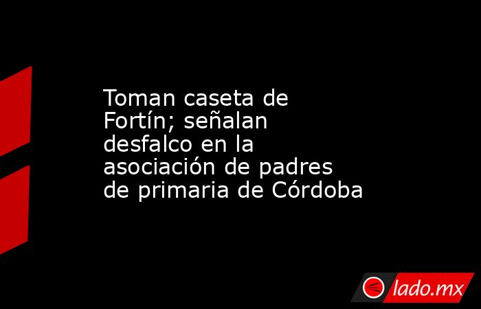 Toman caseta de Fortín; señalan desfalco en la asociación de padres de primaria de Córdoba. Noticias en tiempo real