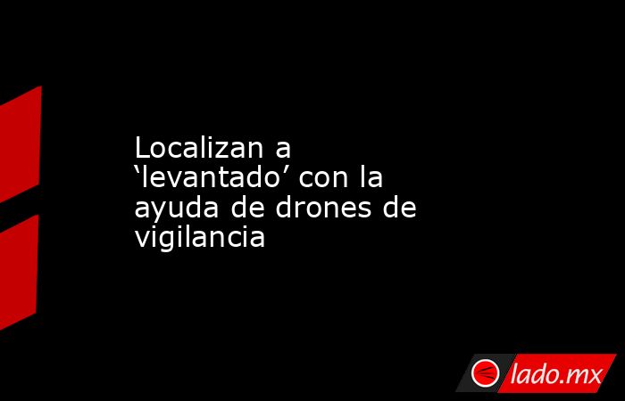Localizan a ‘levantado’ con la ayuda de drones de vigilancia. Noticias en tiempo real