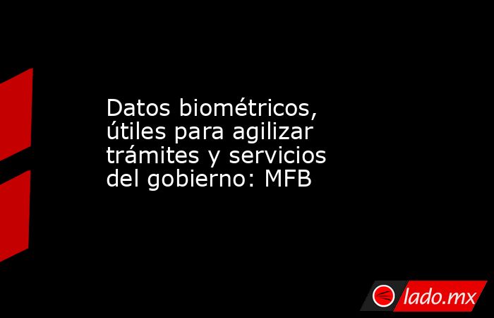 Datos biométricos, útiles para agilizar trámites y servicios del gobierno: MFB. Noticias en tiempo real