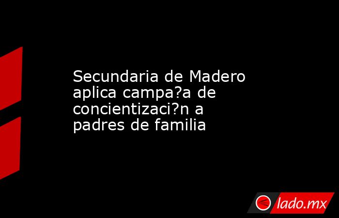 Secundaria de Madero aplica campa?a de concientizaci?n a padres de familia. Noticias en tiempo real