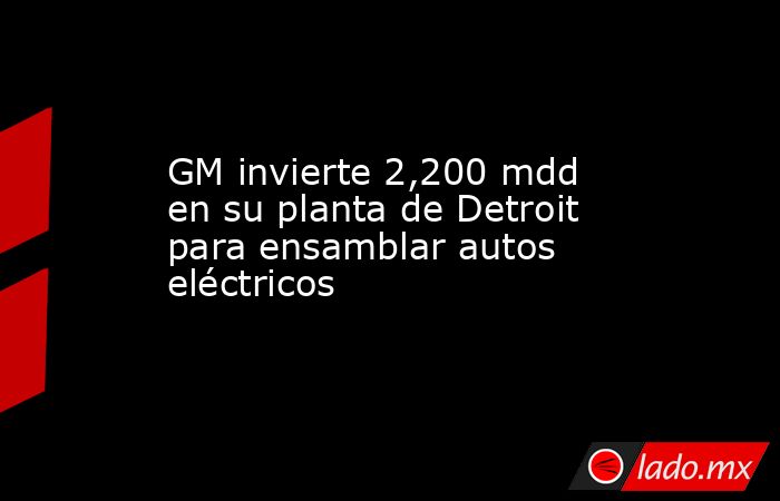GM invierte 2,200 mdd en su planta de Detroit para ensamblar autos eléctricos. Noticias en tiempo real
