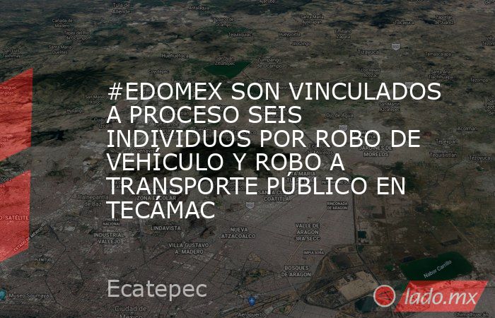 #EDOMEX SON VINCULADOS A PROCESO SEIS INDIVIDUOS POR ROBO DE VEHÍCULO Y ROBO A TRANSPORTE PÚBLICO EN TECÁMAC. Noticias en tiempo real