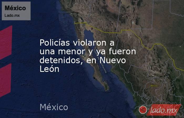 Policías violaron a una menor y ya fueron detenidos, en Nuevo León. Noticias en tiempo real