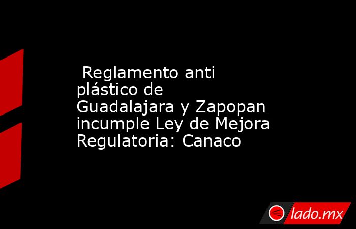  Reglamento anti plástico de Guadalajara y Zapopan incumple Ley de Mejora Regulatoria: Canaco. Noticias en tiempo real