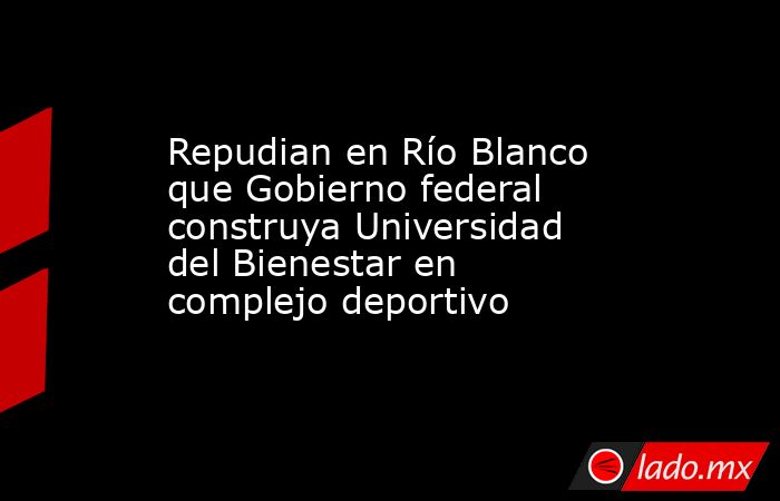 Repudian en Río Blanco que Gobierno federal construya Universidad del Bienestar en complejo deportivo. Noticias en tiempo real