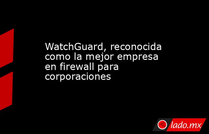 WatchGuard, reconocida como la mejor empresa en firewall para corporaciones. Noticias en tiempo real