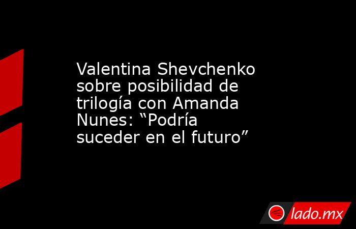 Valentina Shevchenko sobre posibilidad de trilogía con Amanda Nunes: “Podría suceder en el futuro”. Noticias en tiempo real