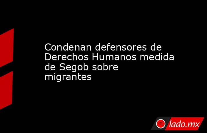 Condenan defensores de Derechos Humanos medida de Segob sobre migrantes. Noticias en tiempo real