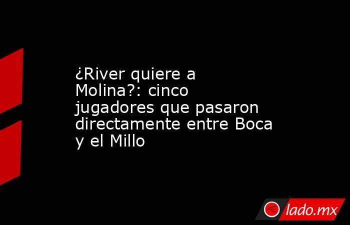 ¿River quiere a Molina?: cinco jugadores que pasaron directamente entre Boca y el Millo. Noticias en tiempo real