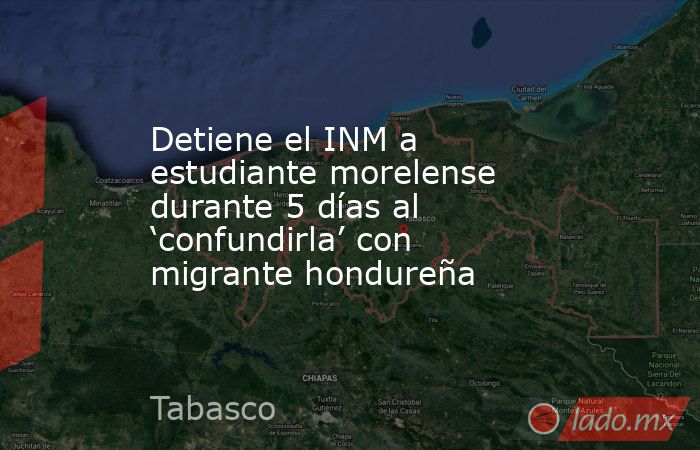 Detiene el INM a estudiante morelense durante 5 días al ‘confundirla’ con migrante hondureña. Noticias en tiempo real
