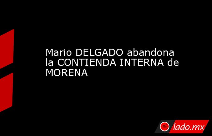 Mario DELGADO abandona la CONTIENDA INTERNA de MORENA. Noticias en tiempo real