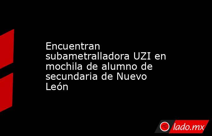 Encuentran subametralladora UZI en mochila de alumno de secundaria de Nuevo León. Noticias en tiempo real