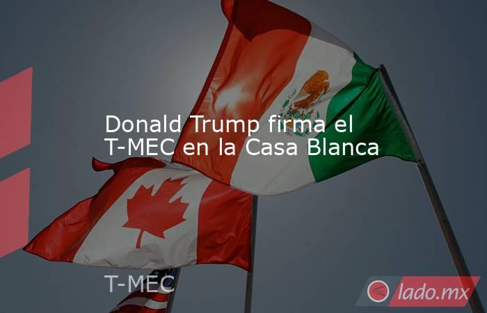 Donald Trump firma el T-MEC en la Casa Blanca . Noticias en tiempo real