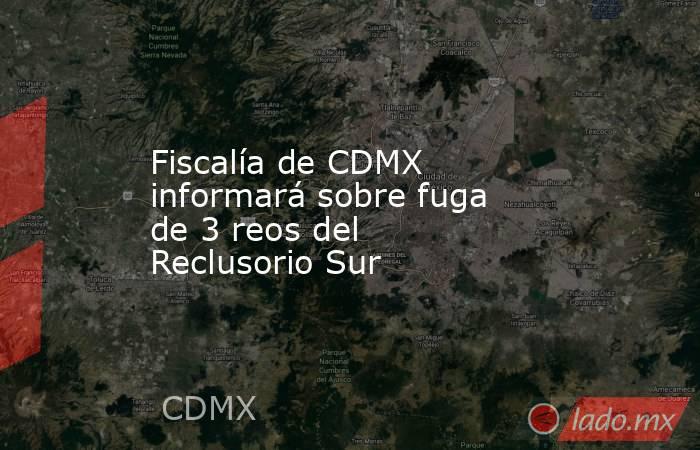 Fiscalía de CDMX informará sobre fuga de 3 reos del Reclusorio Sur. Noticias en tiempo real