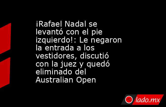 ¡Rafael Nadal se levantó con el pie izquierdo!: Le negaron la entrada a los vestidores, discutió con la juez y quedó eliminado del Australian Open. Noticias en tiempo real