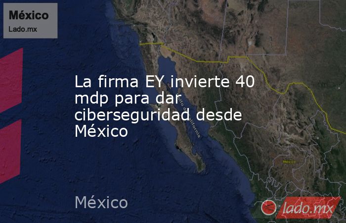 La firma EY invierte 40 mdp para dar ciberseguridad desde México. Noticias en tiempo real