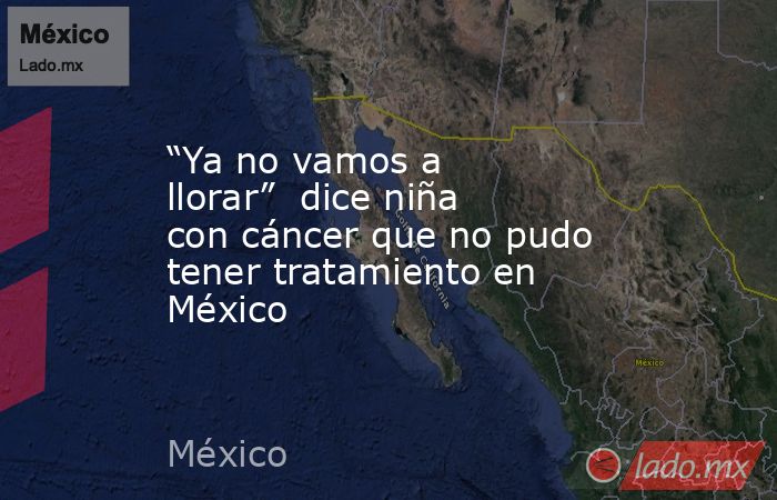 “Ya no vamos a llorar”  dice niña con cáncer que no pudo tener tratamiento en México. Noticias en tiempo real