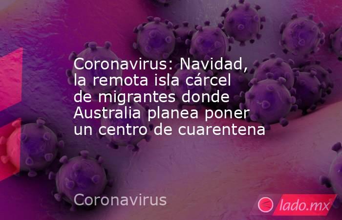 Coronavirus: Navidad, la remota isla cárcel de migrantes donde Australia planea poner un centro de cuarentena. Noticias en tiempo real