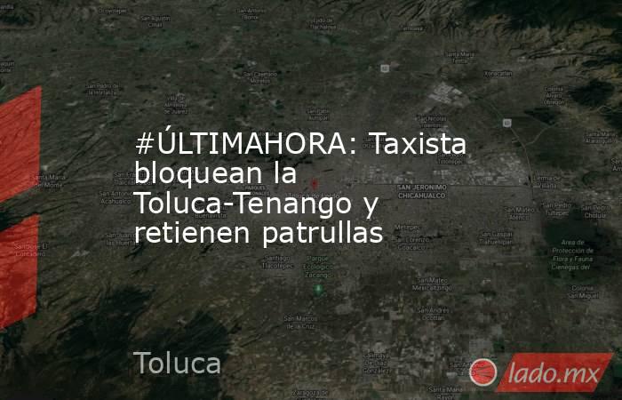 #ÚLTIMAHORA: Taxista bloquean la Toluca-Tenango y retienen patrullas. Noticias en tiempo real